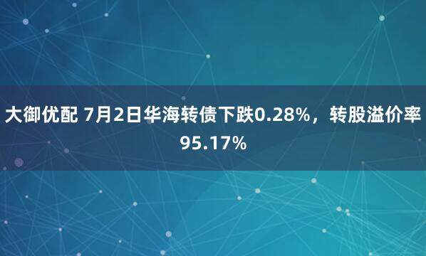 大御优配 7月2日华海转债下跌0.28%，转股溢价率95.17%