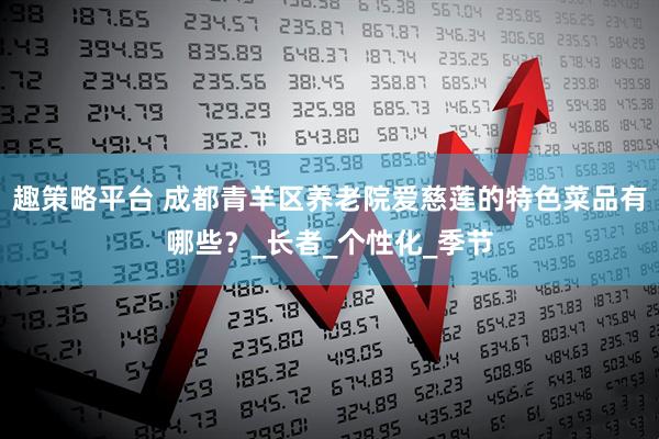 趣策略平台 成都青羊区养老院爱慈莲的特色菜品有哪些？_长者_个性化_季节