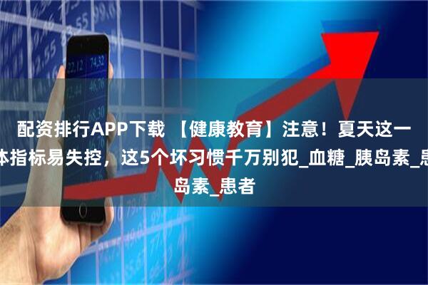 配资排行APP下载 【健康教育】注意!夏天这一身体指标易失控,这5个坏习惯千万别犯_血糖_胰岛素_患者