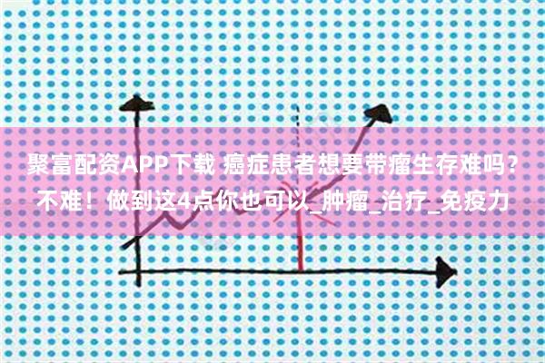聚富配资APP下载 癌症患者想要带瘤生存难吗？不难！做到这4点你也可以_肿瘤_治疗_免疫力