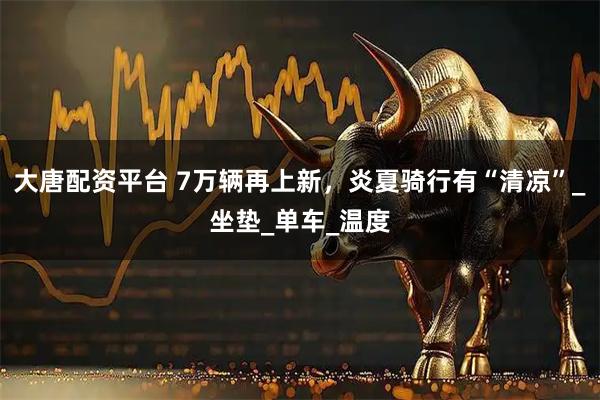 大唐配资平台 7万辆再上新，炎夏骑行有“清凉”_坐垫_单车_温度