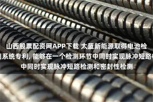 山西股票配资网APP下载 太蓝新能源取得电池检测装置及电池检测系统专利, 能够在一个检测环节中同时实现脉冲短路检测和密封性检测