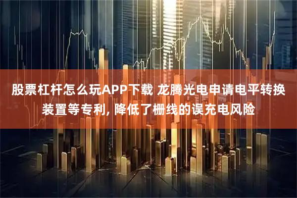 股票杠杆怎么玩APP下载 龙腾光电申请电平转换装置等专利, 降低了栅线的误充电风险