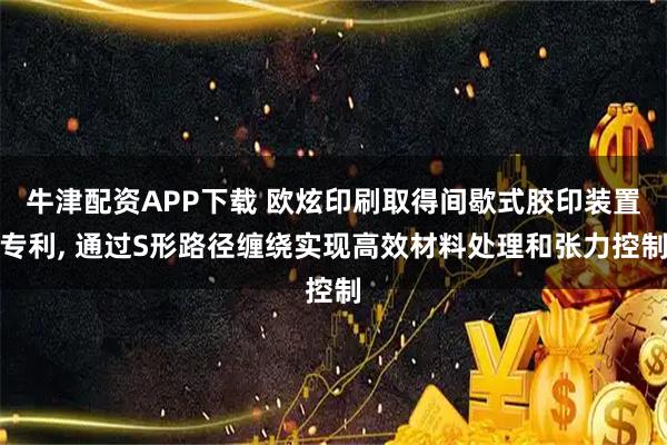 牛津配资APP下载 欧炫印刷取得间歇式胶印装置专利, 通过S形路径缠绕实现高效材料处理和张力控制