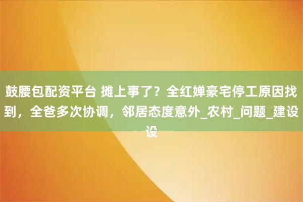 鼓腰包配资平台 摊上事了？全红婵豪宅停工原因找到，全爸多次协调，邻居态度意外_农村_问题_建设