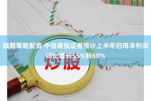 融期策略配资 中信建投证券预计上半年归母净利润同比增长55%到60%