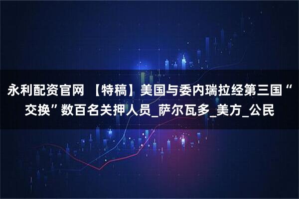永利配资官网 【特稿】美国与委内瑞拉经第三国“交换”数百名关押人员_萨尔瓦多_美方_公民