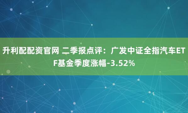 升利配配资官网 二季报点评:广发中证全指汽车ETF基金季度涨幅-3.52%