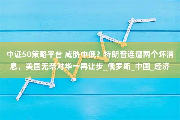 中证50策略平台 威胁中俄?特朗普连遭两个坏消息,美国无奈对华一再让步_俄罗斯_中国_经济