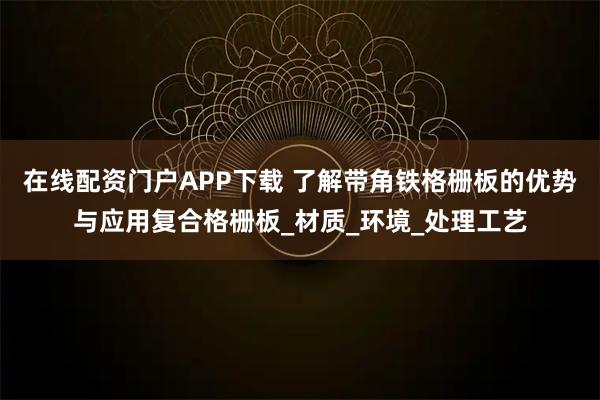 在线配资门户APP下载 了解带角铁格栅板的优势与应用复合格栅板_材质_环境_处理工艺