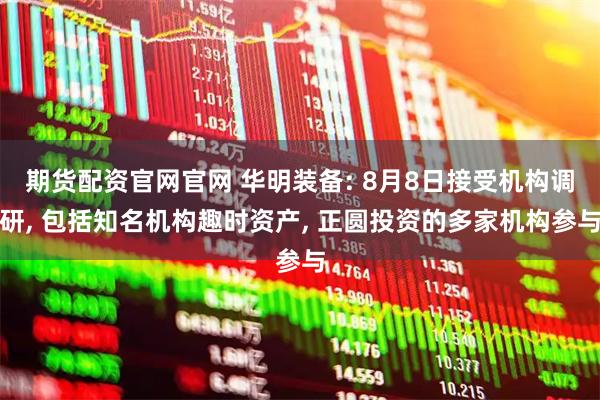 期货配资官网官网 华明装备: 8月8日接受机构调研, 包括知名机构趣时资产, 正圆投资的多家机构参与