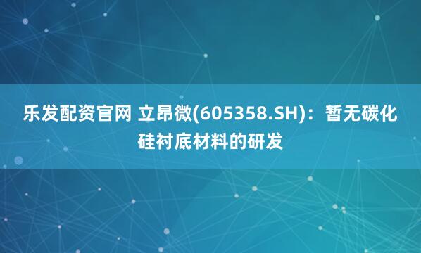 乐发配资官网 立昂微(605358.SH)：暂无碳化硅衬底材料的研发