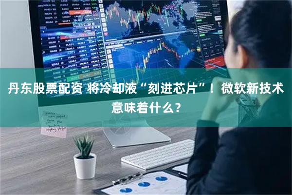 丹东股票配资 将冷却液“刻进芯片”!微软新技术意味着什么?