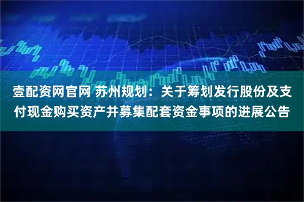 壹配资网官网 苏州规划:关于筹划发行股份及支付现金购买资产并募集配套资金事项的进展公告