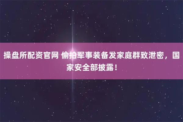 操盘所配资官网 偷拍军事装备发家庭群致泄密,国家安全部披露!