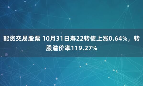 配资交易股票 10月31日寿22转债上涨0.64%，转股溢价率119.27%