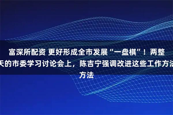 富深所配资 更好形成全市发展“一盘棋”！两整天的市委学习讨论会上，陈吉宁强调改进这些工作方法