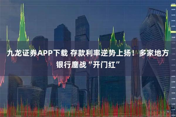 九龙证券APP下载 存款利率逆势上扬！多家地方银行鏖战“开门红”