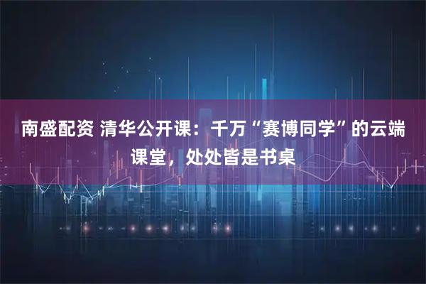 南盛配资 清华公开课：千万“赛博同学”的云端课堂，处处皆是书桌