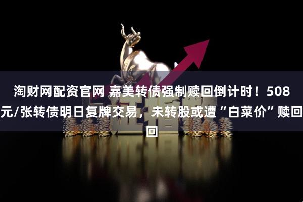 淘财网配资官网 嘉美转债强制赎回倒计时！508元/张转债明日复牌交易，未转股或遭“白菜价”赎回