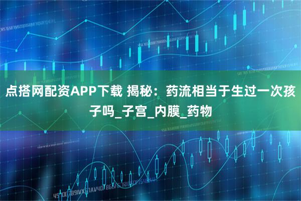 点搭网配资APP下载 揭秘：药流相当于生过一次孩子吗_子宫_内膜_药物