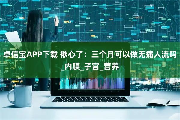 卓信宝APP下载 揪心了：三个月可以做无痛人流吗_内膜_子宫_营养