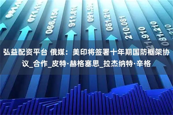 弘益配资平台 俄媒：美印将签署十年期国防框架协议_合作_皮特·赫格塞思_拉杰纳特·辛格