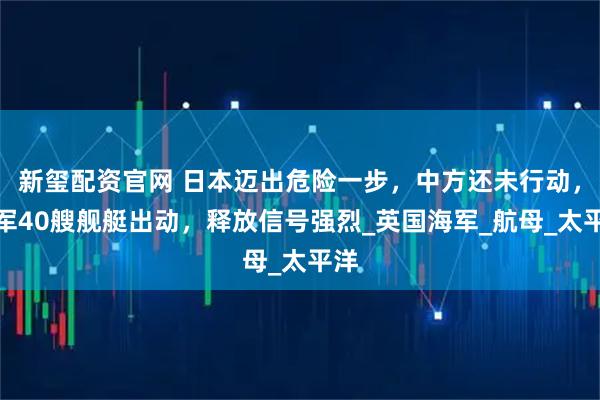 新玺配资官网 日本迈出危险一步，中方还未行动，俄军40艘舰艇出动，释放信号强烈_英国海军_航母_太平洋