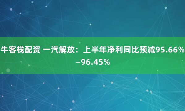 牛客栈配资 一汽解放：上半年净利同比预减95.66%—96.45%