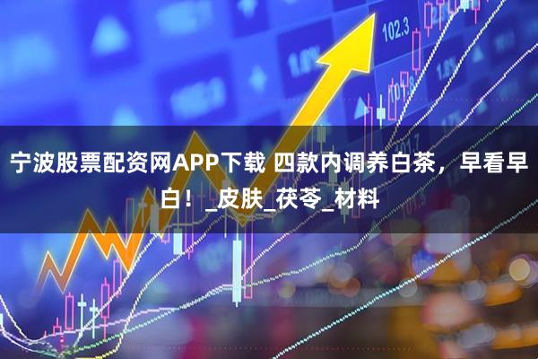 宁波股票配资网APP下载 四款内调养白茶，早看早白！_皮肤_茯苓_材料