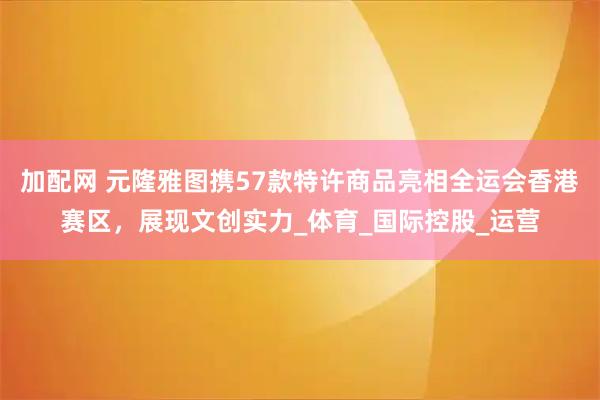 加配网 元隆雅图携57款特许商品亮相全运会香港赛区，展现文创实力_体育_国际控股_运营