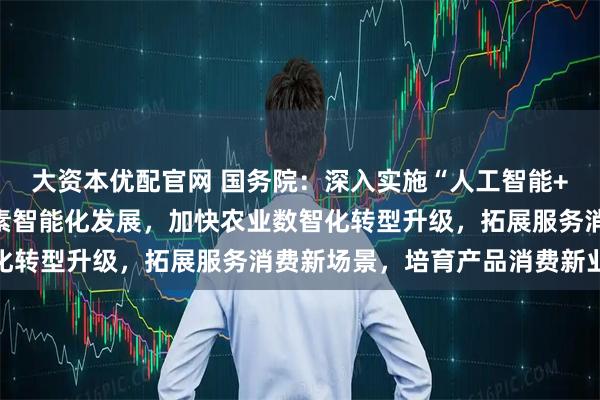 大资本优配官网 国务院：深入实施“人工智能+”行动，推进工业全要素智能化发展，加快农业数智化转型升级，拓展服务消费新场景，培育产品消费新业态