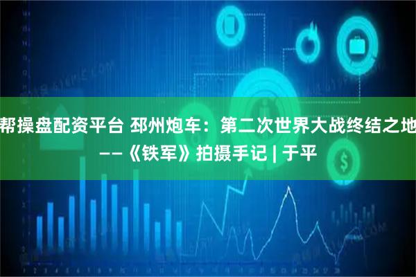帮操盘配资平台 邳州炮车：第二次世界大战终结之地——《铁军》拍摄手记 | 于平