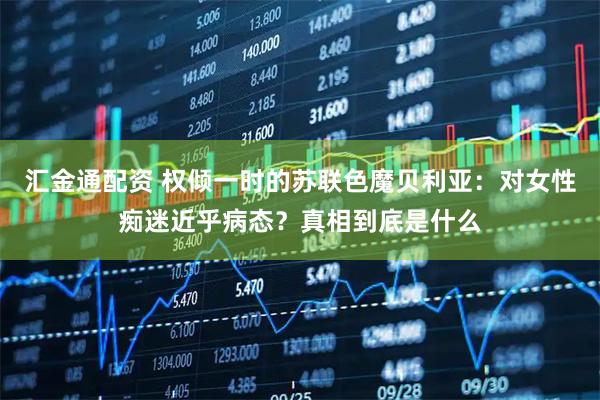 汇金通配资 权倾一时的苏联色魔贝利亚：对女性痴迷近乎病态？真相到底是什么