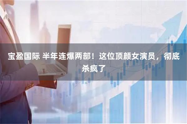 宝盈国际 半年连爆两部！这位顶颜女演员，彻底杀疯了
