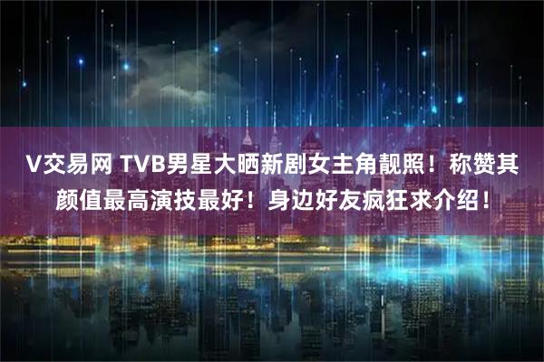 V交易网 TVB男星大晒新剧女主角靓照！称赞其颜值最高演技最好！身边好友疯狂求介绍！