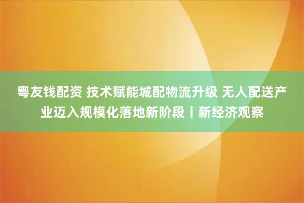 粤友钱配资 技术赋能城配物流升级 无人配送产业迈入规模化落地新阶段丨新经济观察