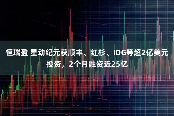 恒瑞盈 星动纪元获顺丰、红杉、IDG等超2亿美元投资，2个月融资近25亿
